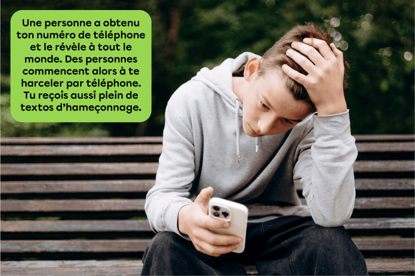  Voici un exemple de doxing. Une personne a obtenu ton numéro de téléphone et le révèle à tout le monde. Des personnes commencent alors à te harceler par téléphone. Tu reçois aussi plein de textos d’hameçonnage.